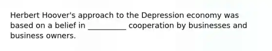 Herbert Hoover's approach to the Depression economy was based on a belief in __________ cooperation by businesses and business owners.