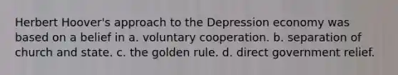 Herbert Hoover's approach to the Depression economy was based on a belief in a. voluntary cooperation. b. separation of church and state. c. the golden rule. d. direct government relief.