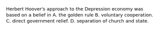 Herbert Hoover's approach to the Depression economy was based on a belief in A. the golden rule B. voluntary cooperation. C. direct government relief. D. separation of church and state.