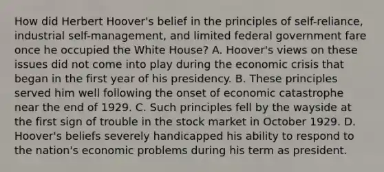 How did Herbert Hoover's belief in the principles of self-reliance, industrial self-management, and limited federal government fare once he occupied the White House? A. Hoover's views on these issues did not come into play during the economic crisis that began in the first year of his presidency. B. These principles served him well following the onset of economic catastrophe near the end of 1929. C. Such principles fell by the wayside at the first sign of trouble in the stock market in October 1929. D. Hoover's beliefs severely handicapped his ability to respond to the nation's economic problems during his term as president.