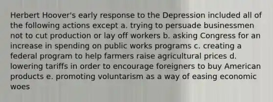 Herbert Hoover's early response to the Depression included all of the following actions except a. trying to persuade businessmen not to cut production or lay off workers b. asking Congress for an increase in spending on public works programs c. creating a federal program to help farmers raise agricultural prices d. lowering tariffs in order to encourage foreigners to buy American products e. promoting voluntarism as a way of easing economic woes