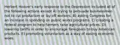 Herbert Hoover's early response to the Depression included all of the following actions except A) trying to persuade businessmen not to cut production or lay off workers. B) asking Congress for an increase in spending on public works programs. C) creating a federal program to help farmers raise agricultural prices. D) lowering tariffs in order to encourage foreigners to buy American products. E) promoting voluntarism as a way of easing economic woes.