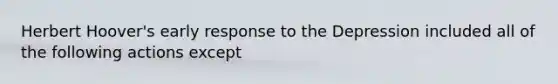 Herbert Hoover's early response to the Depression included all of the following actions except