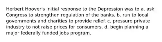 Herbert Hoover's initial response to the Depression was to a. ask Congress to strengthen regulation of the banks. b. run to local governments and charities to provide relief. c. pressure private industry to not raise prices for consumers. d. begin planning a major federally funded jobs program.