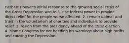 Herbert Hoover's initial response to the growing social crisis of the Great Depression was to 1. use federal power to provide direct relief for the people worse affected. 2. remain upbeat and trust in the voluntarism of charities and individuals to provide relief. 3. resign from the presidency ahead of the 1932 election. 4. blame Congress for not heeding his warnings about high tariffs and causing the Depression.