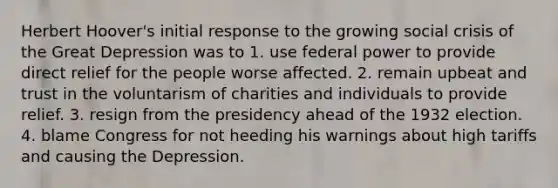 Herbert Hoover's initial response to the growing social crisis of the Great Depression was to 1. use federal power to provide direct relief for the people worse affected. 2. remain upbeat and trust in the voluntarism of charities and individuals to provide relief. 3. resign from the presidency ahead of the 1932 election. 4. blame Congress for not heeding his warnings about high tariffs and causing the Depression.