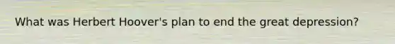 What was Herbert Hoover's plan to end the great depression?