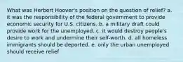 What was Herbert Hoover's position on the question of relief? a. it was the responsibility of the federal government to provide economic security for U.S. citizens. b. a military draft could provide work for the unemployed. c. it would destroy people's desire to work and undermine their self-worth. d. all homeless immigrants should be deported. e. only the urban unemployed should receive relief