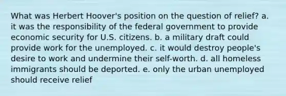 What was Herbert Hoover's position on the question of relief? a. it was the responsibility of the federal government to provide economic security for U.S. citizens. b. a military draft could provide work for the unemployed. c. it would destroy people's desire to work and undermine their self-worth. d. all homeless immigrants should be deported. e. only the urban unemployed should receive relief