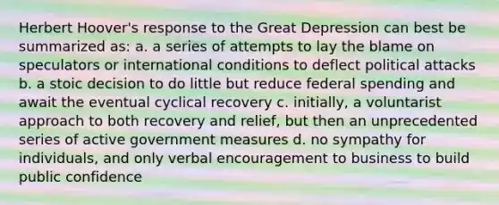 Herbert Hoover's response to the Great Depression can best be summarized as: a. a series of attempts to lay the blame on speculators or international conditions to deflect political attacks b. a stoic decision to do little but reduce federal spending and await the eventual cyclical recovery c. initially, a voluntarist approach to both recovery and relief, but then an unprecedented series of active government measures d. no sympathy for individuals, and only verbal encouragement to business to build public confidence