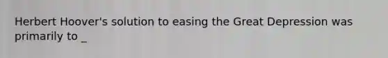 Herbert Hoover's solution to easing the Great Depression was primarily to _