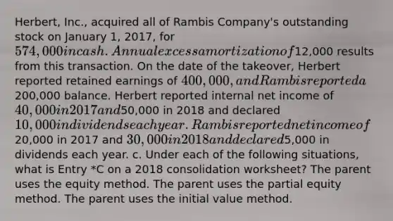 Herbert, Inc., acquired all of Rambis Company's outstanding stock on January 1, 2017, for 574,000 in cash. Annual excess amortization of12,000 results from this transaction. On the date of the takeover, Herbert reported retained earnings of 400,000, and Rambis reported a200,000 balance. Herbert reported internal net income of 40,000 in 2017 and50,000 in 2018 and declared 10,000 in dividends each year. Rambis reported net income of20,000 in 2017 and 30,000 in 2018 and declared5,000 in dividends each year. c. Under each of the following situations, what is Entry *C on a 2018 consolidation worksheet? The parent uses the equity method. The parent uses the partial equity method. The parent uses the initial value method.