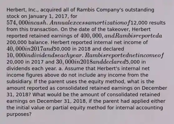 Herbert, Inc., acquired all of Rambis Company's outstanding stock on January 1, 2017, for 574,000 in cash. Annual excess amortization of12,000 results from this transaction. On the date of the takeover, Herbert reported retained earnings of 400,000, and Rambis reported a200,000 balance. Herbert reported internal net income of 40,000 in 2017 and50,000 in 2018 and declared 10,000 in dividends each year. Rambis reported net income of20,000 in 2017 and 30,000 in 2018 and declared5,000 in dividends each year. a. Assume that Herbert's internal net income figures above do not include any income from the subsidiary. If the parent uses the equity method, what is the amount reported as consolidated retained earnings on December 31, 2018? What would be the amount of consolidated retained earnings on December 31, 2018, if the parent had applied either the initial value or partial equity method for internal accounting purposes?