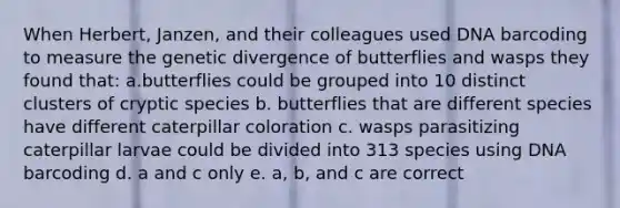 When Herbert, Janzen, and their colleagues used DNA barcoding to measure the genetic divergence of butterflies and wasps they found that: a.butterflies could be grouped into 10 distinct clusters of cryptic species b. butterflies that are different species have different caterpillar coloration c. wasps parasitizing caterpillar larvae could be divided into 313 species using DNA barcoding d. a and c only e. a, b, and c are correct