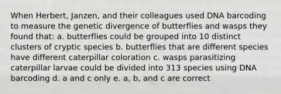 When Herbert, Janzen, and their colleagues used DNA barcoding to measure the genetic divergence of butterflies and wasps they found that: a. butterflies could be grouped into 10 distinct clusters of cryptic species b. butterflies that are different species have different caterpillar coloration c. wasps parasitizing caterpillar larvae could be divided into 313 species using DNA barcoding d. a and c only e. a, b, and c are correct