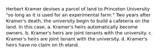 Herbert Kramer devises a parcel of land to Princeton University "so long as it is used for an experimental farm." Two years after Kramer's death, the university begin to build a cafeteria on the land. In this case, a. Kramer's heirs automatically become owners. b. Kramer's heirs are joint tenants with the university. c. Kramer's heirs are joint tenant with the university. d. Kramer's heirs have no claim on th eland.