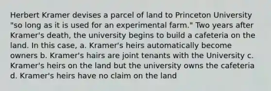 Herbert Kramer devises a parcel of land to Princeton University "so long as it is used for an experimental farm." Two years after Kramer's death, the university begins to build a cafeteria on the land. In this case, a. Kramer's heirs automatically become owners b. Kramer's hairs are joint tenants with the University c. Kramer's heirs on the land but the university owns the cafeteria d. Kramer's heirs have no claim on the land