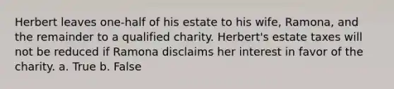 Herbert leaves one-half of his estate to his wife, Ramona, and the remainder to a qualified charity. Herbert's estate taxes will not be reduced if Ramona disclaims her interest in favor of the charity. a. True b. False