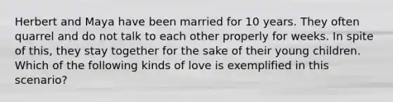 Herbert and Maya have been married for 10 years. They often quarrel and do not talk to each other properly for weeks. In spite of this, they stay together for the sake of their young children. Which of the following kinds of love is exemplified in this scenario?