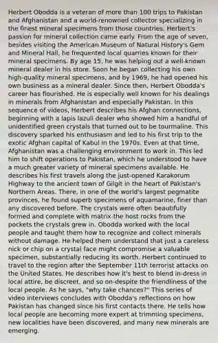 Herbert Obodda is a veteran of more than 100 trips to Pakistan and Afghanistan and a world-renowned collector specializing in the finest mineral specimens from those countries. Herbert's passion for mineral collection came early. From the age of seven, besides visiting the American Museum of Natural History's Gem and Mineral Hall, he frequented local quarries known for their mineral specimens. By age 15, he was helping out a well-known mineral dealer in his store. Soon he began collecting his own high-quality mineral specimens, and by 1969, he had opened his own business as a mineral dealer. Since then, Herbert Obodda's career has flourished. He is especially well known for his dealings in minerals from Afghanistan and especially Pakistan. In this sequence of videos, Herbert describes his Afghan connections, beginning with a lapis lazuli dealer who showed him a handful of unidentified green crystals that turned out to be tourmaline. This discovery sparked his enthusiasm and led to his first trip to the exotic Afghan capital of Kabul in the 1970s. Even at that time, Afghanistan was a challenging environment to work in. This led him to shift operations to Pakistan, which he understood to have a much greater variety of mineral specimens available. He describes his first travels along the just-opened Karakorum Highway to the ancient town of Gilgit in the heart of Pakistan's Northern Areas. There, in one of the world's largest pegmatite provinces, he found superb specimens of aquamarine, finer than any discovered before. The crystals were often beautifully formed and complete with matrix-the host rocks from the pockets the crystals grew in. Obodda worked with the local people and taught them how to recognize and collect minerals without damage. He helped them understand that just a careless nick or chip on a crystal face might compromise a valuable specimen, substantially reducing its worth. Herbert continued to travel to the region after the September 11th terrorist attacks on the United States. He describes how it's best to blend in-dress in local attire, be discreet, and so on-despite the friendliness of the local people. As he says, "why take chances?" This series of video interviews concludes with Obodda's reflections on how Pakistan has changed since his first contacts there. He tells how local people are becoming more expert at trimming specimens, new localities have been discovered, and many new minerals are emerging.