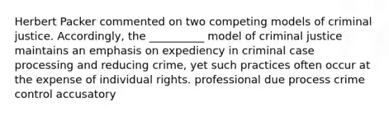 Herbert Packer commented on two competing models of criminal justice. Accordingly, the __________ model of criminal justice maintains an emphasis on expediency in criminal case processing and reducing crime, yet such practices often occur at the expense of individual rights. professional due process crime control accusatory