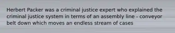 Herbert Packer was a criminal justice expert who explained the criminal justice system in terms of an assembly line - conveyor belt down which moves an endless stream of cases