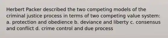 Herbert Packer described the two competing models of the criminal justice process in terms of two competing value system: a. protection and obedience b. deviance and liberty c. consensus and conflict d. crime control and due process