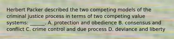 Herbert Packer described the two competing models of the criminal justice process in terms of two competing value systems: ______. A. protection and obedience B. consensus and conflict C. crime control and due process D. deviance and liberty