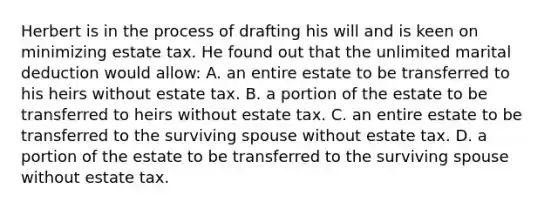 Herbert is in the process of drafting his will and is keen on minimizing estate tax. He found out that the unlimited marital deduction would allow: A. an entire estate to be transferred to his heirs without estate tax. B. a portion of the estate to be transferred to heirs without estate tax. C. an entire estate to be transferred to the surviving spouse without estate tax. D. a portion of the estate to be transferred to the surviving spouse without estate tax.