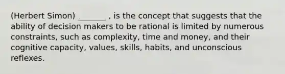 (Herbert Simon) _______ , is the concept that suggests that the ability of decision makers to be rational is limited by numerous constraints, such as complexity, time and money, and their cognitive capacity, values, skills, habits, and unconscious reflexes.