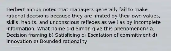 Herbert Simon noted that managers generally fail to make rational decisions because they are limited by their own values, skills, habits, and unconscious reflexes as well as by incomplete information. What name did Simon give this phenomenon? a) Decision framing b) Satisficing c) Escalation of commitment d) Innovation e) Bounded rationality