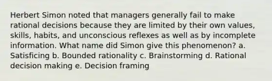 Herbert Simon noted that managers generally fail to make rational decisions because they are limited by their own values, skills, habits, and unconscious reflexes as well as by incomplete information. What name did Simon give this phenomenon? a. Satisficing b. Bounded rationality c. Brainstorming d. Rational decision making e. Decision framing