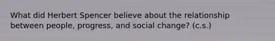 What did Herbert Spencer believe about the relationship between people, progress, and social change? (c.s.)