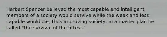 Herbert Spencer believed the most capable and intelligent members of a society would survive while the weak and less capable would die, thus improving society, in a master plan he called "the survival of the fittest."