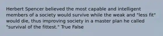 Herbert Spencer believed the most capable and intelligent members of a society would survive while the weak and "less fit" would die, thus improving society in a master plan he called "survival of the fittest." True False