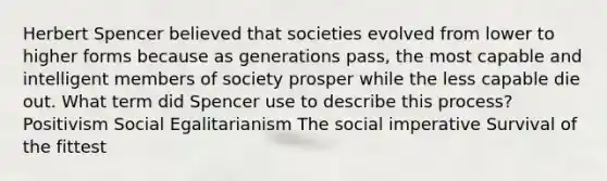 Herbert Spencer believed that societies evolved from lower to higher forms because as generations pass, the most capable and intelligent members of society prosper while the less capable die out. What term did Spencer use to describe this process? Positivism Social Egalitarianism The social imperative Survival of the fittest