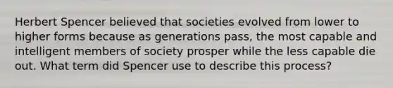 Herbert Spencer believed that societies evolved from lower to higher forms because as generations pass, the most capable and intelligent members of society prosper while the less capable die out. What term did Spencer use to describe this process?