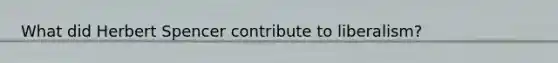 What did <a href='https://www.questionai.com/knowledge/kTOaWXsk8v-herbert-spencer' class='anchor-knowledge'>herbert spencer</a> contribute to liberalism?