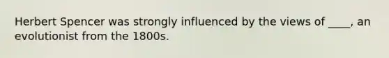 Herbert Spencer was strongly influenced by the views of ____, an evolutionist from the 1800s.