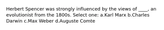 Herbert Spencer was strongly influenced by the views of ____, an evolutionist from the 1800s. Select one: a.Karl Marx b.Charles Darwin c.Max Weber d.Auguste Comte