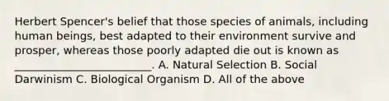 Herbert Spencer's belief that those species of animals, including human beings, best adapted to their environment survive and prosper, whereas those poorly adapted die out is known as _________________________. A. Natural Selection B. Social Darwinism C. Biological Organism D. All of the above