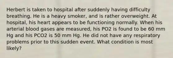 Herbert is taken to hospital after suddenly having difficulty breathing. He is a heavy smoker, and is rather overweight. At hospital, his heart appears to be functioning normally. When his arterial blood gases are measured, his PO2 is found to be 60 mm Hg and his PCO2 is 50 mm Hg. He did not have any respiratory problems prior to this sudden event. What condition is most likely?