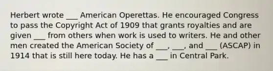 Herbert wrote ___ American Operettas. He encouraged Congress to pass the Copyright Act of 1909 that grants royalties and are given ___ from others when work is used to writers. He and other men created the American Society of ___, ___, and ___ (ASCAP) in 1914 that is still here today. He has a ___ in Central Park.