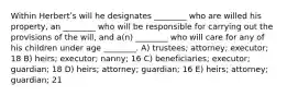 Within Herbertʹs will he designates ________ who are willed his property, an ________ who will be responsible for carrying out the provisions of the will, and a(n) ________ who will care for any of his children under age ________. A) trustees; attorney; executor; 18 B) heirs; executor; nanny; 16 C) beneficiaries; executor; guardian; 18 D) heirs; attorney; guardian; 16 E) heirs; attorney; guardian; 21