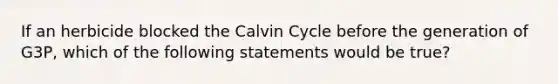 If an herbicide blocked the Calvin Cycle before the generation of G3P, which of the following statements would be true?