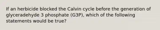 If an herbicide blocked the Calvin cycle before the generation of glyceradehyde 3 phosphate (G3P), which of the following statements would be true?