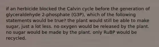 if an herbicide blocked the Calvin cycle before the generation of glyceraldehyde 2-phosphate (G3P), which of the following statements would be true? the plant would still be able to make sugar, just a lot less. no oxygen would be released by the plant. no sugar would be made by the plant. only RuBP would be recycled.