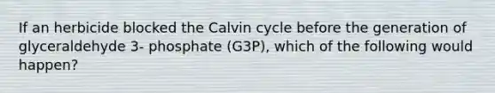 If an herbicide blocked the Calvin cycle before the generation of glyceraldehyde 3- phosphate (G3P), which of the following would happen?