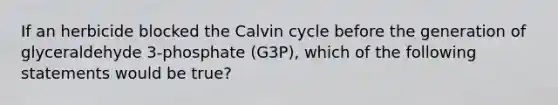 If an herbicide blocked the Calvin cycle before the generation of glyceraldehyde 3-phosphate (G3P), which of the following statements would be true?