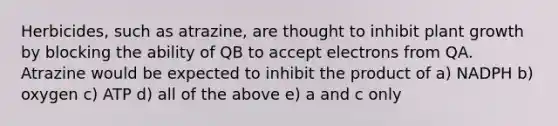 Herbicides, such as atrazine, are thought to inhibit plant growth by blocking the ability of QB to accept electrons from QA. Atrazine would be expected to inhibit the product of a) NADPH b) oxygen c) ATP d) all of the above e) a and c only